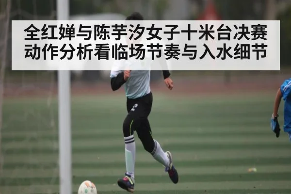 全红婵与陈芋汐女子十米台决赛动作分析看临场节奏与入水细节（YABO）