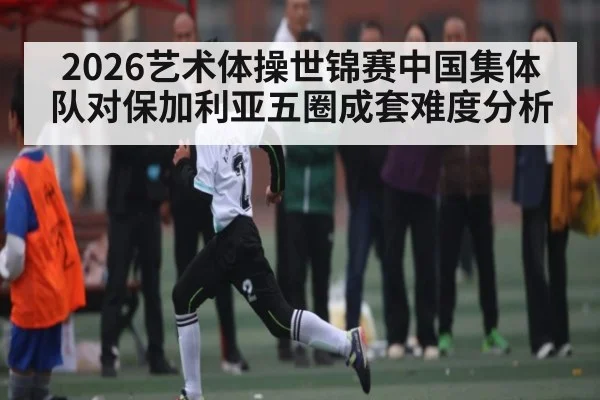 2026艺术体操世锦赛中国集体队对保加利亚五圈成套难度分析