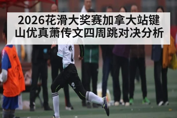 2026花滑大奖赛加拿大站键山优真萧传文四周跳对决分析（YABO）