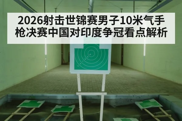 2026射击世锦赛男子10米气手枪决赛中国对印度争冠看点解析（YABO）